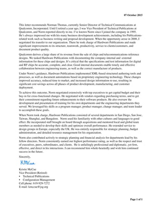 07 October 2015
This letter recommends Norman Thomas, currently Senior Director of Technical Communications at
Qualcomm, Incorporated. Until I retired a year ago, I was Vice President of Technical Publications at
Qualcomm, and Norm reported directly to me. I’ve known Norm since I joined the company in 1995.
He’s always impressed me with his many business development achievements, including his Publications-
related work such as business writing and proposal development. When the opportunity arose in 2008, I
negotiated his transfer to our organization. There he took charge of Hardware Publications and made
signiﬁcant improvements to its structure, teamwork, productivity, service to clients/customers, and
document product quality.
Qualcomm derives a large share of its revenue from the sale of chips and telecommunications reference
designs. We tasked Hardware Publications with documenting the company-internal and -external
information for these chips and designs. It’s critical that the speciﬁcations and test information for digital
and RF chips be accurate, complete, and clear. Good internal documents enable timely and effective
collaboration between engineering teams, as well as the correct manufacture of products.
Under Norm’s guidance, Hardware Publications implemented XML-based structured authoring tools and
processes, as well as document automations based on proprietary engineering technology. These changes
improved accuracy, reduced time to market, and increased design information re-use, resulting in
signiﬁcant cost savings across all phases of product development, manufacturing, and customer
deployment.
To achieve this outcome, Norm negotiated extensively with top executives to get capital budget and their
buy-in for cross-functional changes. He negotiated with vendors regarding purchasing terms, and to get
their commitment regarding future enhancements to their software products. He also oversaw the
development and presentation of training for his own departments and the engineering departments they
served. We leveraged his skills as a program manager, product manager, change manager, and team leader
to accomplish these goals.
When Norm took charge, Hardware Publications consisted of several departments in San Diego, San Jose,
Taiwan, Shanghai, and Bangalore. Norm used his familiarity with other cultures and languages to good
effect. He incorporated staff brought on board through acquisitions and mentored local and global team
members as needed to develop their skills and optimize overall performance. He extended service to
design groups in Europe, especially the UK. He was entirely responsible for strategic planning, budget
administration, and detailed resource management for his organization.
Norm also contributed actively to strategic planning and ﬁnancial analysis for departments lead by his
fellow directors. Norm consistently earned our highest performance rating, as well as the respect and trust
of executives, peers, subordinates, and clients. He is unfailingly professional and diplomatic, yet ﬁrm,
effective, and direct in his interactions. I can recommend him whole-heartedly and wish him continued
success in the future.
Sincerely,
Kristie McCue
Vice President (Retired)
• Technical Publications
• Conﬁguration Management
Cell phone: 619-929-7272
E-mail: kmccue@jsg.org
Page 1 of 1
 