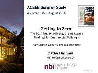 NBI © 2014NBI © 2014
Cathy Higgins
NBI Research Director
Getting to Zero:
The 2014 Net Zero Energy Status Report
Findings for Commercial Buildings
Amy Cortese, Cathy Higgins and Mark Lyles
 