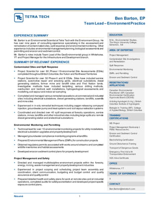 Ben Barton, EP
Team Lead – EnvironmentPractice
Résumé 1
EXPERIENCE SUMMARY
Mr. Barton is an Environmental ScientistatTetra Tech with the EnvironmentGroup. He
has over nine years of consulting experience specialising in the assessment and
remediation ofcontaminated sites,spill response and environmentalmonitoring. Other
experience includes environmental managementplanning,biological assessments and
permitting and erosion and sedimentcontrol.
Mr. Barton’s roles include Team Lead of the GeoEnvironmental group in Whitehorse,
YT and Project Manager for the Infrastructure and Developmentbranch.
SUMMARY OF RELEVANT EXPERIENCE
Contaminated Sites and Spill Response
 Project Scientist for over 60 Phase I Environmental Site Assessments (ESAs)
completed throughoutBritish Columbia,the Yukon and NorthwestTerritories
 Project Scientist for over 50 Phase II and III ESAs. Sites have included service
stations, automotive repair and wrecking yards, electrical substations, diesel
generating stations, former mine and landfill sites and First Nation lands.
Investigative methods have included testpitting, various drilling methods,
overburden and bedrock well installations, hydrogeological assessments and
modelling,soil vapour and indoor air sampling
 Completed and managed various remedial excavations atcommercialand industrial
sites including electrical substations, diesel generating stations, landfills, sawmills
and mine sites
 Experienced in in-situ remedial techniques including oxygen releasing compound
injection,groundwater pump and treatsystems and soil vapour extraction systems
 Coordinated and directed over 40 spill responses at forestry operations, service
stations,mines,landfills and other industrial sites including large spills ata remote
diesel generating station and atelectrical substations
Environmental Monitoring and Permitting
 Technical lead for over 10 environmental monitoring projects for utility installations,
electrical substation upgrades and propertydevelopment
 Managed groundwater compliance monitoring programs atlandfills
 Prepared Environmental ManagementPlans (EMPs) for construction projects
 Obtained regulatory permits associated with works around streams and completed
wildlife inventories and habitatassessments
 Developed erosion sedimentcontrol plans for property development
Project Management and Safety
 Directed and managed multidiscipline environment projects within the forestry,
energy, mining,waste managementand propertydevelopmentindustries
 Experienced in project scoping and scheduling, project team assembly and
coordination, client communication, budgeting and budget control and quality
assurance and qualitycontrol
 Prepared detailed health and safety plans for work at remote sites and at industrial
operations, completed audits for safetyaccreditation and developed project-specific
exposure control plans.
EDUCATION
B.Sc., Environmental Studies,
The King’s University College,
Edmonton, AB
AREA OF EXPERTISE
Project Management
Contaminated Site Investigations
and Remediation
Spill Response
Environmental Monitoring
EMPs and Permitting
Erosion and Sediment Control
REGISTRATIONS/
AFFILIATIONS
Canadian Environmental
Practitioner (EP) Canadian
Environmental Certification
Approvals Board (CECAB)
Articling Agrologist (A.Ag.), British
Columbia Institute of Agrologists
Biologist in Training (BIT), College
of Applied Biology, British Columbia
TRAINING/
CERTIFICATIONS
MS Project
Project Management Bootcamp I,
PSMJ Resources Inc.
Erosion and Sediment Control
Certification
Electrofishing Certification
Ground Disturbance Training
Transport of Dangerous Goods
Emergency First Aid w ith
Transportation Endorsement
H2S Alive Certificate
OFFICE
Whitehorse, YT
YEARS OF EXPERIENCE
9
CONTACT
Ben.Barton@tetratech.com
 