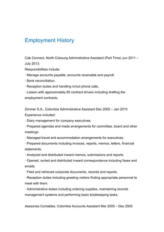 Employment History
Cab Connect, North Cobourg Administrative Assistant (Part Time) Jun 2011 –
July 2013.
Responsibilities include:
· Manage accounts payable, accounts receivable and payroll.
· Bank reconciliation.
· Reception duties and handling in/out phone calls.
· Liaison with approximately 80 contract drivers including drafting the
employment contracts.
Zimmer S.A., Colombia Administrative Assistant Dec 2005 – Jan 2010
Experience included:
· Diary management for company executives.
· Prepared agendas and made arrangements for committee, board and other
meetings.
· Managed travel and accommodation arrangements for executives.
· Prepared documents including invoices, reports, memos, letters, financial
statements.
· Analyzed and distributed inward memos, submissions and reports.
· Opened, sorted and distributed inward correspondence including faxes and
emails.
· Filed and retrieved corporate documents, records and reports.
· Reception duties including greeting visitors finding appropriate personnel to
meet with them.
· Administrative duties including ordering supplies, maintaining records
management systems and performing basic bookkeeping tasks.
Asesorias Contables, Colombia Accounts Assistant Mar 2005 – Dec 2005
 