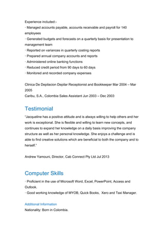 Experience included:-
· Managed accounts payable, accounts receivable and payroll for 140
employees
· Generated budgets and forecasts on a quarterly basis for presentation to
management team
· Reported on variances in quarterly costing reports
· Prepared annual company accounts and reports
· Administered online banking functions
· Reduced credit period from 90 days to 60 days
· Monitored and recorded company expenses
Clinica De Depilacion Depilar Receptionist and Bookkeeper Mar 2004 – Mar
2005
Caribu, S.A., Colombia Sales Assistant Jun 2003 – Dec 2003
Testimonial
“Jacqueline has a positive attitude and is always willing to help others and her
work is exceptional. She is flexible and willing to learn new concepts, and
continues to expand her knowledge on a daily basis improving the company
structure as well as her personal knowledge. She enjoys a challenge and is
able to find creative solutions which are beneficial to both the company and to
herself.”
Andrew Yamouni, Director, Cab Connect Pty Ltd Jul 2013
Computer Skills
· Proficient in the use of Microsoft Word, Excel, PowerPoint, Access and
Outlook.
· Good working knowledge of MYOB, Quick Books, Xero and Taxi Manager.
Additional Information
Nationality: Born in Colombia.
 