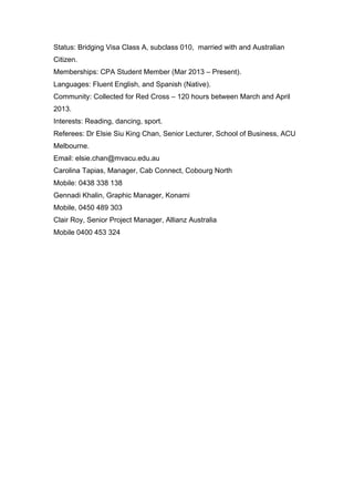 Status: Bridging Visa Class A, subclass 010, married with and Australian
Citizen.
Memberships: CPA Student Member (Mar 2013 – Present).
Languages: Fluent English, and Spanish (Native).
Community: Collected for Red Cross – 120 hours between March and April
2013.
Interests: Reading, dancing, sport.
Referees: Dr Elsie Siu King Chan, Senior Lecturer, School of Business, ACU
Melbourne.
Email: elsie.chan@mvacu.edu.au
Carolina Tapias, Manager, Cab Connect, Cobourg North
Mobile: 0438 338 138
Gennadi Khalin, Graphic Manager, Konami
Mobile, 0450 489 303
Clair Roy, Senior Project Manager, Allianz Australia
Mobile 0400 453 324
	
  
	
  
 