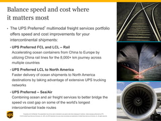 Proprietary and Confidential: This presentation may not be used or disclosed to any person other than employees of customer, unless expressly authorized by UPS.
© 2014 United Parcel Service of America, Inc. UPS, the UPS brandmark, the color brown and photos are trademarks of United Parcel Service of America, Inc. All rights reserved.
Balance speed and cost where
it matters most
• The UPS Preferred
®
multimodal freight services portfolio
offers speed and cost improvements for your
intercontinental shipments:
• UPS Preferred FCL and LCL – Rail
Accelerating ocean containers from China to Europe by
utilizing China rail lines for the 8,000+ km journey across
multiple countries
• UPS Preferred LCL to North America
Faster delivery of ocean shipments to North America
destinations by taking advantage of extensive UPS trucking
networks
• UPS Preferred – Sea/Air
Combining ocean and air freight services to better bridge the
speed vs cost gap on some of the world's longest
intercontinental trade routes
12
 