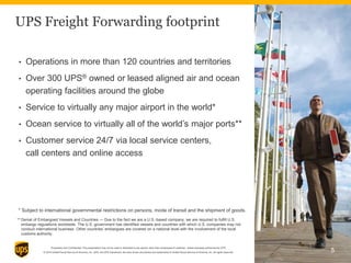 Proprietary and Confidential: This presentation may not be used or disclosed to any person other than employees of customer, unless expressly authorized by UPS.
© 2014 United Parcel Service of America, Inc. UPS, the UPS brandmark, the color brown and photos are trademarks of United Parcel Service of America, Inc. All rights reserved.
• Operations in more than 120 countries and territories
• Over 300 UPS® owned or leased aligned air and ocean
operating facilities around the globe
• Service to virtually any major airport in the world*
• Ocean service to virtually all of the world’s major ports**
• Customer service 24/7 via local service centers,
call centers and online access
5
Denial of Embargoed Vessels and Countries — Due to the fact we are a U.S.-based company, we are required to fulfill U.S.
embargo regulations worldwide. The U.S. government has identified vessels and countries with which U.S. companies may not
conduct international business. Other countries’ embargoes are covered on a national level with the involvement of the local
customs authority.
* Subject to international governmental restrictions on persons, mode of transit and the shipment of goods.
**
UPS Freight Forwarding footprint
 