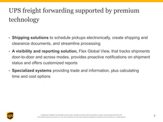 Proprietary and Confidential: This presentation may not be used or disclosed to any person other than employees of customer, unless expressly authorized by UPS.
© 2014 United Parcel Service of America, Inc. UPS, the UPS brandmark, the color brown and photos are trademarks of United Parcel Service of America, Inc. All rights reserved. 7
UPS freight forwarding supported by premium
technology
• Shipping solutions to schedule pickups electronically, create shipping and
clearance documents, and streamline processing
• A visibility and reporting solution, Flex Global View, that tracks shipments
door-to-door and across modes, provides proactive notifications on shipment
status and offers customized reports
• Specialized systems providing trade and information, plus calculating
time and cost options
 
