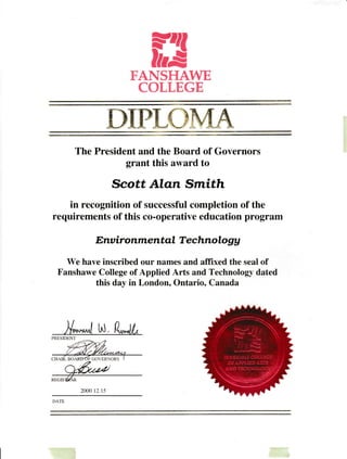13FANSHAWE
COLLEGE
mgPL*'.. ,,€-A
The President and the Board of Governors
grant this alvard to
Scott Alan Smith
in recognition of successful completion of the
requirements of this co-operative education program
E;nu ironmerttql T e chnolog A
We have inscribed our names and affixed the seal of
Fanshawe College of Applied Arts and Technologl- dated
this day in London, Ontario. Canada
' ' ^* nl tnt , l?*Jl
PRESIDENT
2000 lt 15
 