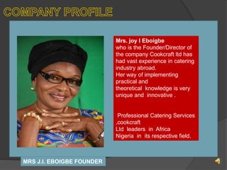 MRS J.I. Eboigbe (MHCIMA Lond)
Managing Director/C.E.O.
MRS J.I. EBOIGBE FOUNDER
Mrs. joy I Eboigbe
who is the Founder/Director of
the company Cookcraft ltd has
had vast experience in catering
industry abroad.
Her way of implementing
practical and
theoretical knowledge is very
unique and innovative .
Professional Catering Services
,cookcraft
Ltd leaders in Africa
Nigeria in its respective field.
 