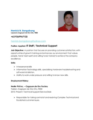 Henrick N. Bongabong
Lapasan,Cagayan de Oro City, 9000
+63 9369967133
henrick.bongabong@yahoo.com
Position Applied: IT Staff / Technical Support
Job Objective: A position that focuses on providing customer satisfaction, with
opportunities of growth training and enhances our environment that values
people, foster team spirit and willing to be trained to achieve the company
excellence.
Skills:
 Interpersonal skills
 Information Technology skills, specializing hardware troubleshooting and
software installation.
 Ability to work under pressure and willing to know new skills.
EmploymentHistory:
Nestle Phil Inc. – Cagayan de Oro Factory
Tablon, Cagayan de Oro City, 9000
2010- Present: Technical Support/Service Desk
 Responsible for taking control of and resolving Complex Technical and
Escalated customer issues.
 