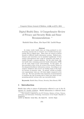 Computer Science Journal of Moldova, vol.24, no.2(71), 2016
Digital Health Data: A Comprehensive Review
of Privacy and Security Risks and Some
Recommendations ∗
Shahidul Islam Khan, Abu Sayed Md. Latiful Hoque
Abstract
In todays world, health data are being produced in ever-
increasing amounts due to extensive use of medical devices gen-
erating data in digital form. These data are stored in diverse
formats at diﬀerent health information systems. Medical prac-
titioners and researchers can be beneﬁted signiﬁcantly if these
massive heterogeneous data could be integrated and made ac-
cessible through a common platform. On the other hand, dig-
ital health data containing protected health information (PHI)
are the main target of the cybercriminals. In this paper, we
have provided a state of the art review of the security threats in
the integrated healthcare information systems. According to our
analysis, healthcare data servers are leading target of the hack-
ers because of monetary value. At present, attacks on health-
care organizations’ data are 1.25 times higher compared to ﬁve
years ago. We have provided some important recommendations
to minimize the risk of attacks and to reduce the chance of com-
promising patients’ privacy after any successful attack.
Keywords: Health Data, Privacy, Security, Data Breach, PHI
1 Introduction
Health data refers to pieces of information collected to use in the di-
agnosis of a health condition. Health Information is collected about
∗
This research is supported by the ICT Division, Ministry of Posts, Telecom-
munication and Information Technology, Government of the People’s Republic of
Bangladesh.
c 2016 by Shahidul Islam Khan, Abu Sayed Md. Latiful Hoque
273
 