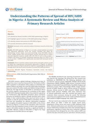 Journal of Human Virology & Retrovirology
Understanding the Patterns of Spread of HIV/AIDS
in Nigeria: A Systematic Review and Meta-Analysis of
Primary Research Articles
Volume 2 Issue 4 - 2015
Oono IP1
*, Ong E2
, Shahaduz Z1
and Pearce
MS1
1
Institute of Health and Society, Newcastle University, United
Kingdom	
2
Department of Infection & Tropical Medicine, Royal Victoria
Infirmary Newcastle Upon Tyne NHS foundation Trust, United
Kingdom
*Corresponding author: Oono Inalegwu, Institute of Health
and Society, Newcastle University, Baddiley-Clark building.
Newcastle Upon Tyne, NE2 4AX, Email:
Received: March 17, 2015 | Published: April 23, 2015
Abstract
Objectives:
a) To identify key themes/variables in HIV/AIDS epidemiology in Nigeria
b) To highlight regional variations in HIV/AIDS epidemiology in Nigeria
c) To identify common interventions for HIV/AIDS in Nigeria
d) To provide information useful for research
Methods: Systematic review and meta-analysis of primary research articles from
Nigeria.
Results: HIV/AIDS epidemic in Nigeria is currently a mixed epidemic perceived
and understood differently across the country. Variables that shape the
epidemiology include stigma, inaccurate knowledge about HIV/AIDS, cultural
norms, religion, gender, poor risk perception, poverty and the lack of a robust
and well organised response. Gender (OR 1.95, 95% CI 1.27 to 3.02, p-value <
0.00001) and history of sexually transmitted infections (OR 2.19, 95% CI 1.99
to 2.41, p-value < 0.00001) were significantly associated with increased risk for
HIV/AIDS.
Conclusion: There is need for evidence based and focused public policies as well
as robust and comprehensive intervention approaches in Nigeria. In addition,
HIV/AIDS research in Nigeria should be targeted at unravelling the mechanisms
through which risk factors work to produce increased HIV/AIDS prevalence.
Keywords: HIV/AID; Nigeria; Prevalence; Systematic review; risk factors;
epidemiology
Submit Manuscript | http://medcraveonline.com J Hum Virol Retrovirol 2015, 2(4): 00047
Abbreviations: WHO: World Health Organization; WoK: Web of
Knowledge
Introduction
HIV/AIDS remains a global challenge, claiming more than 39
million lives since it was first discovered [1]. The burden of HIV/
AIDS is greatest in sub-Saharan Africa where an estimated 24.7
million children and adults live with HIV/AIDS today (worldwide
there are a total of 35 million adults and children living with HIV/
AIDS) [2]. The high burden of HIV/AIDS in sub-Saharan Africa
has serious negative consequences for economies in this region
as HIV/AIDS disproportionately affects the productive age group
[3]. Furthermore, high HIV/AIDS prevalence places enormous
pressures on healthcare which is already stretched and in short
supply. A clear understanding of the way local factors work to
promote or halt the spread of HIV/AIDS in sub-Sahara of Africa
will form the foundation for effective intervention programs
and strengthen the global response to HIV/AIDS. In this review
we focus on Nigeria, a country in the sub-Sahara. This is because
Nigeria is the most populous country in Africa, with a population
of over 160 million people [4] and has a significant burden of
HIV/AIDS. Effective control of HIV/AIDS in Nigeria has huge
implications for the West African sub-region.
Methods
The PRISMA checklist for the reporting of systematic reviews
was used for the reporting. The protocol for this research was
published on PROSPERO [5]. The following databases were
searched for relevant articles: MEDLINE; UNAIDS; World Health
Organization (WHO); EMBASE; EBM reviews; Cochrane Central
Register of Controlled Trials (CENTRAL); PsycINFO; ProQuest (all
databases); Scopus; Web of Knowledge (WoK); Google Scholar;
Journal of Public health in Africa; African journal of Infectious
diseases; African journal of AIDS research; CINAHL (EBSCO);
Global health abstract; PubMed; AIDS inline. Reference lists
of relevant publications were also searched and experts were
contacted, where necessary, during the search. The following
restrictions were applied to the search: studies published between
2003 and2014; English language only; adults only.
The last search was conducted in the last week of November
2014. Please see Table 1 below for sample search terms.
Adaptations of these terms were used on other databases listed
above. Relevant publications were identified and included in the
review. Publications included were those that included Nigerian
participants, regardless of where they were conducted. A piloted
data extraction form designed by one of the authors (OIP) was
used for the data extraction process and where relevant primary
Research Article
 
