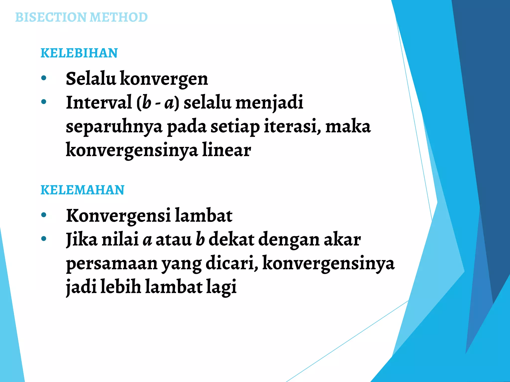 BISECTION METHOD
KELEBIHAN
• Selalu konvergen
• Interval (b - a) selalu menjadi
separuhnya pada setiap iterasi, maka
konvergensinya linear
KELEMAHAN
• Konvergensi lambat
• Jika nilai a atau b dekat dengan akar
persamaan yang dicari, konvergensinya
jadi lebih lambat lagi
 