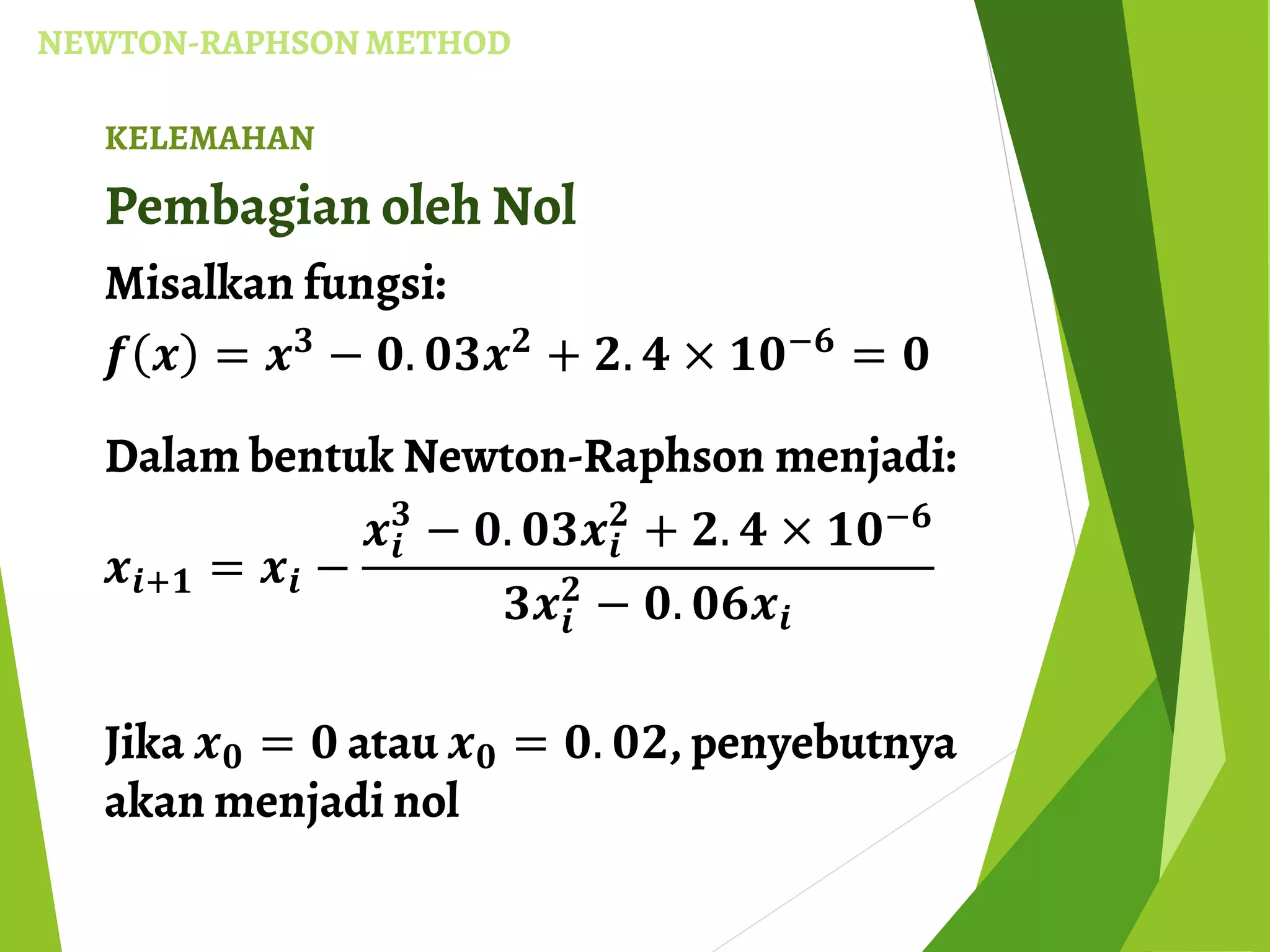 NEWTON-RAPHSON METHOD
KELEMAHAN
Pembagian oleh Nol
Misalkan fungsi:
𝒇 𝒙 = 𝒙 𝟑
− 𝟎. 𝟎𝟑𝒙 𝟐
+ 𝟐. 𝟒 × 𝟏𝟎−𝟔
= 𝟎
Dalam bentuk Newton-Raphson menjadi:
𝒙𝒊+𝟏 = 𝒙𝒊 −
𝒙𝒊
𝟑
− 𝟎. 𝟎𝟑𝒙𝒊
𝟐
+ 𝟐. 𝟒 × 𝟏𝟎−𝟔
𝟑𝒙𝒊
𝟐
− 𝟎. 𝟎𝟔𝒙𝒊
Jika 𝒙 𝟎 = 𝟎 atau 𝒙 𝟎 = 𝟎. 𝟎𝟐, penyebutnya
akan menjadi nol
 