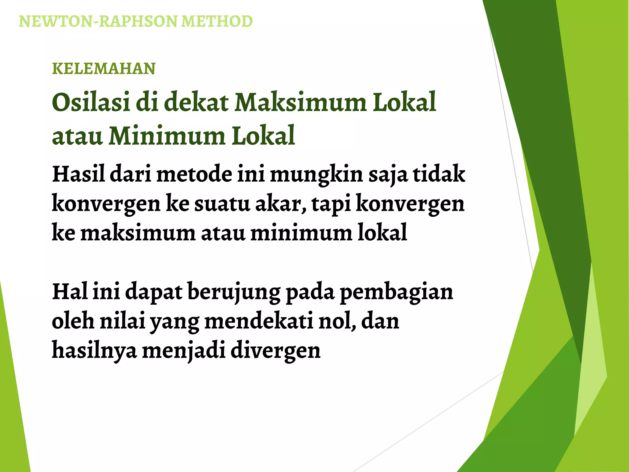 NEWTON-RAPHSON METHOD
KELEMAHAN
Osilasi di dekat Maksimum Lokal
atau Minimum Lokal
Hasil dari metode ini mungkin saja tidak
konvergen ke suatu akar, tapi konvergen
ke maksimum atau minimum lokal
Hal ini dapat berujung pada pembagian
oleh nilai yang mendekati nol, dan
hasilnya menjadi divergen
 