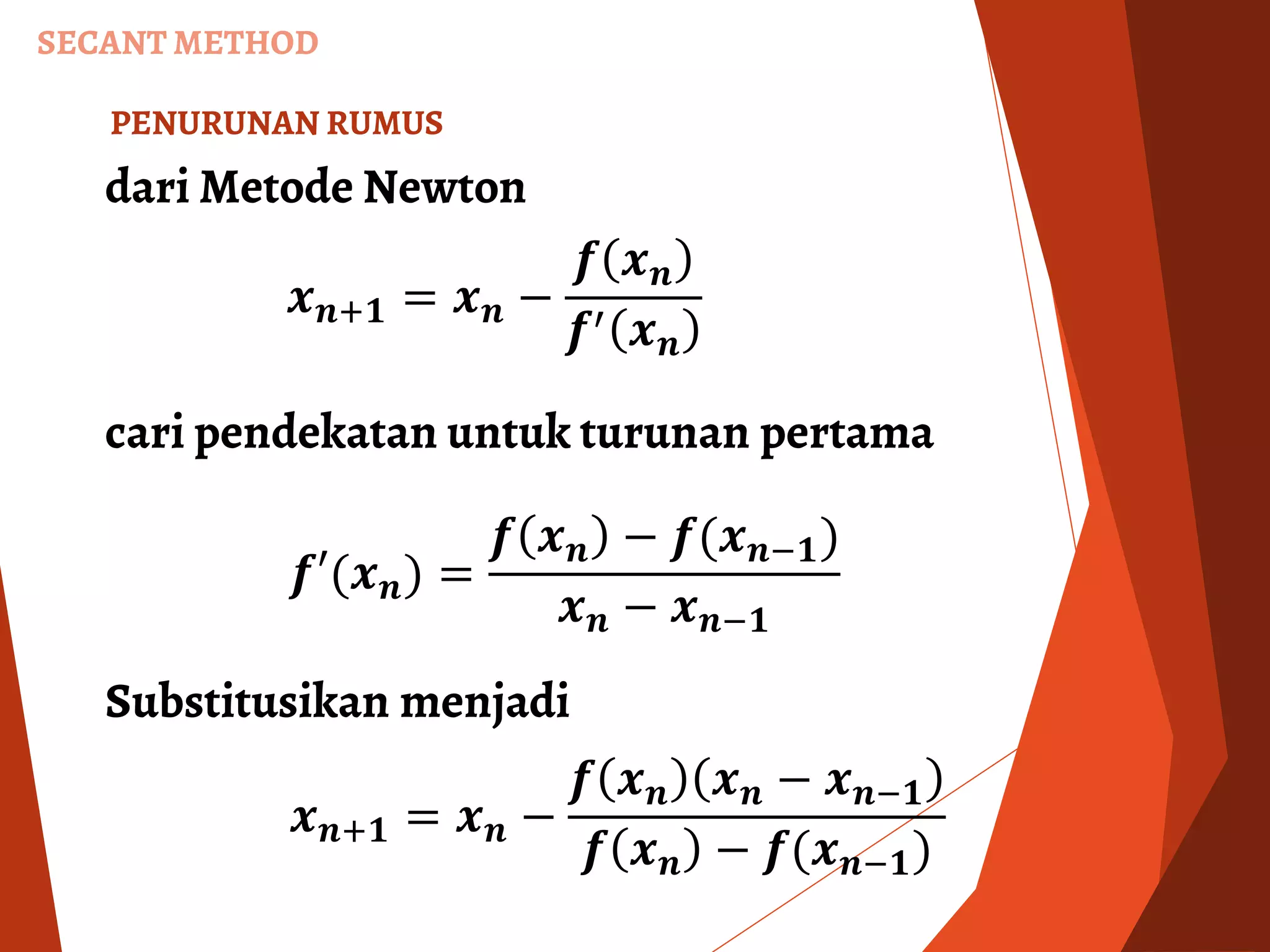 SECANT METHOD
dari Metode Newton
PENURUNAN RUMUS
𝒙 𝒏+𝟏 = 𝒙 𝒏 −
𝒇 𝒙 𝒏
𝒇′ 𝒙 𝒏
cari pendekatan untuk turunan pertama
𝒇′(𝒙 𝒏) =
𝒇 𝒙 𝒏 − 𝒇(𝒙 𝒏−𝟏)
𝒙 𝒏 − 𝒙 𝒏−𝟏
Substitusikan menjadi
𝒙 𝒏+𝟏 = 𝒙 𝒏 −
𝒇 𝒙 𝒏 𝒙 𝒏 − 𝒙 𝒏−𝟏
𝒇 𝒙 𝒏 − 𝒇(𝒙 𝒏−𝟏)
 