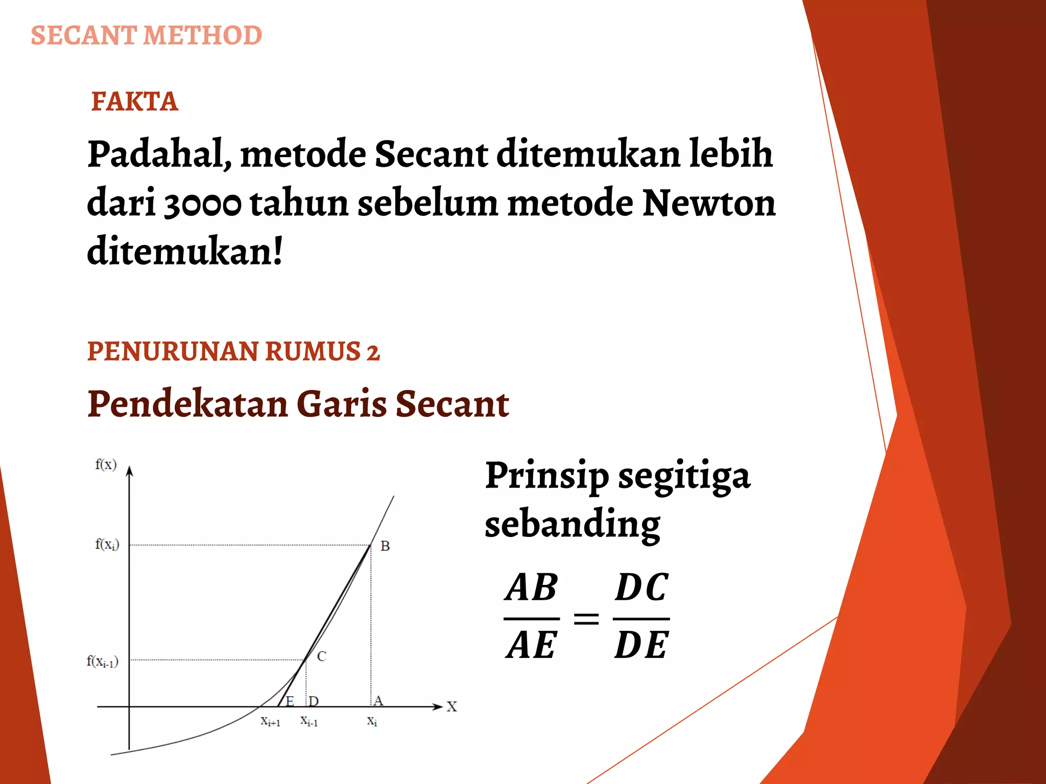 SECANT METHOD
Padahal, metode Secant ditemukan lebih
dari 3000 tahun sebelum metode Newton
ditemukan!
FAKTA
Pendekatan Garis Secant
𝑨𝑩
𝑨𝑬
=
𝑫𝑪
𝑫𝑬
Prinsip segitiga
sebanding
PENURUNAN RUMUS 2
 