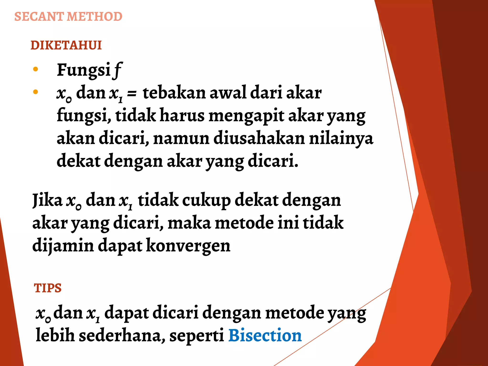 DIKETAHUI
• Fungsi f
• x0 dan x1 = tebakan awal dari akar
fungsi, tidak harus mengapit akar yang
akan dicari, namun diusahakan nilainya
dekat dengan akar yang dicari.
Jika x0 dan x1 tidak cukup dekat dengan
akar yang dicari, maka metode ini tidak
dijamin dapat konvergen
SECANT METHOD
TIPS
x0 dan x1 dapat dicari dengan metode yang
lebih sederhana, seperti Bisection
 