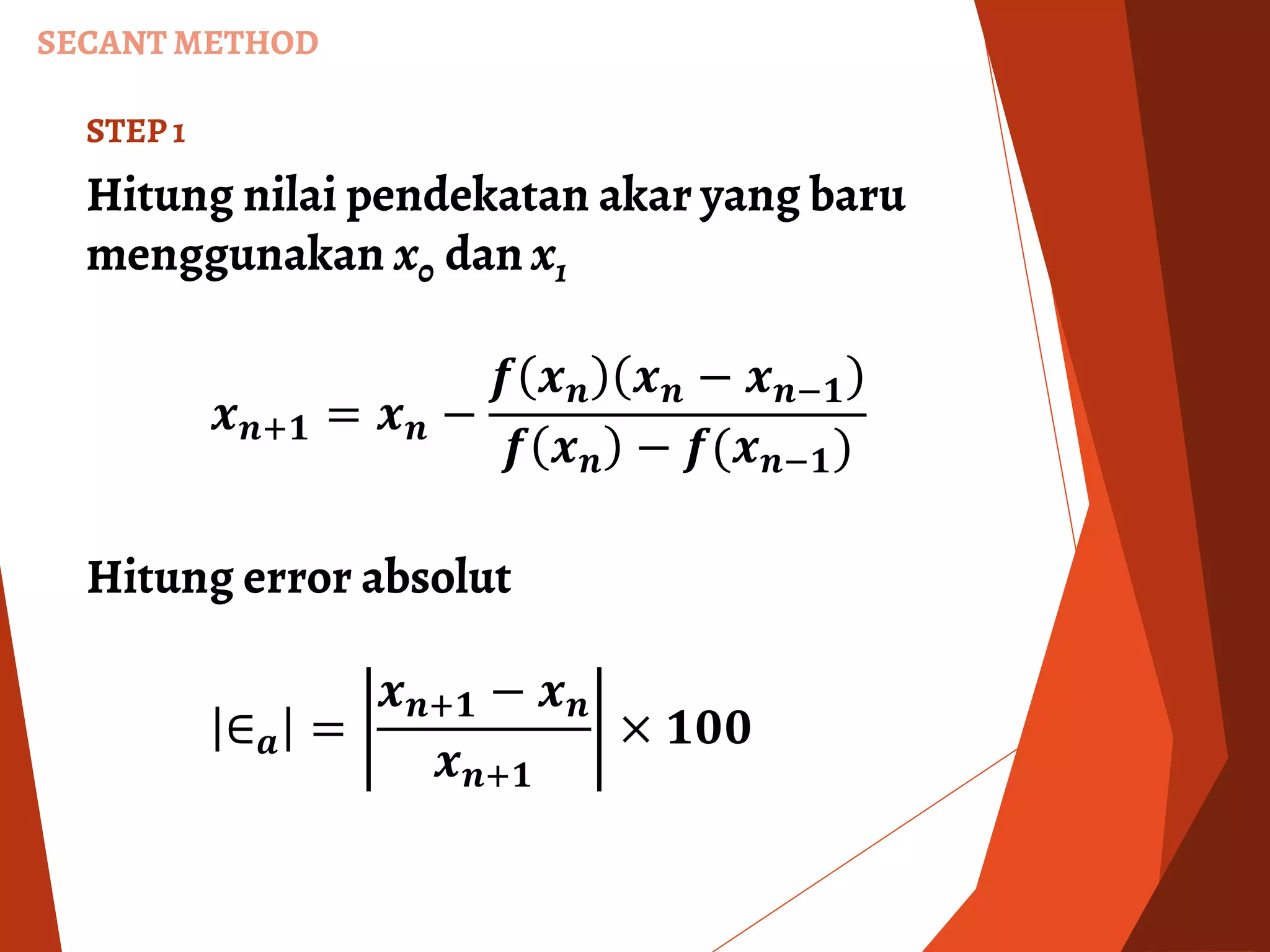 SECANT METHOD
STEP 1
Hitung nilai pendekatan akar yang baru
menggunakan x0 dan x1
𝒙 𝒏+𝟏 = 𝒙 𝒏 −
𝒇 𝒙 𝒏 𝒙 𝒏 − 𝒙 𝒏−𝟏
𝒇 𝒙 𝒏 − 𝒇(𝒙 𝒏−𝟏)
Hitung error absolut
∈ 𝒂 =
𝒙 𝒏+𝟏 − 𝒙 𝒏
𝒙 𝒏+𝟏
× 𝟏𝟎𝟎
 