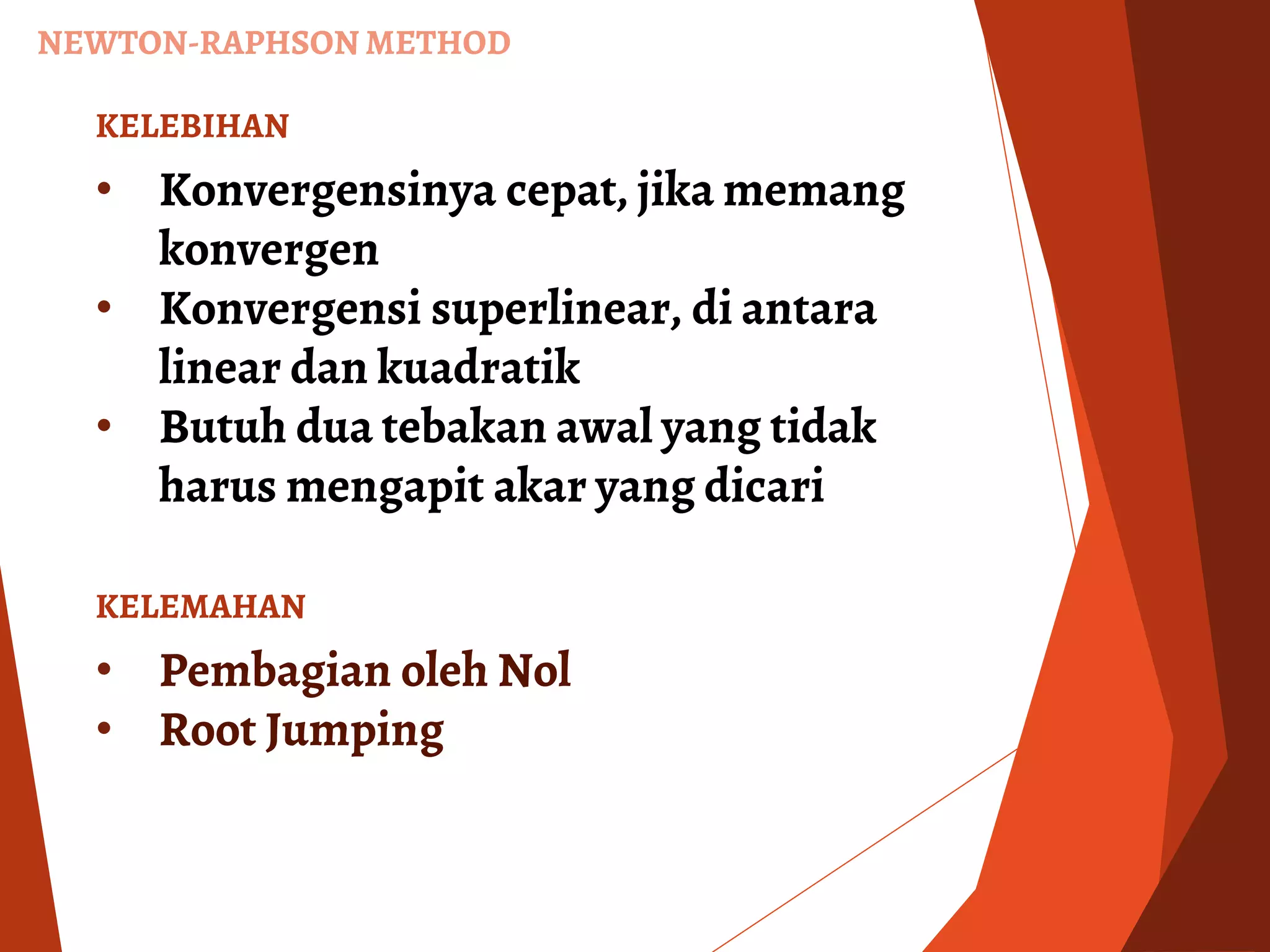 NEWTON-RAPHSON METHOD
KELEBIHAN
• Konvergensinya cepat, jika memang
konvergen
• Konvergensi superlinear, di antara
linear dan kuadratik
• Butuh dua tebakan awal yang tidak
harus mengapit akar yang dicari
KELEMAHAN
• Pembagian oleh Nol
• Root Jumping
 