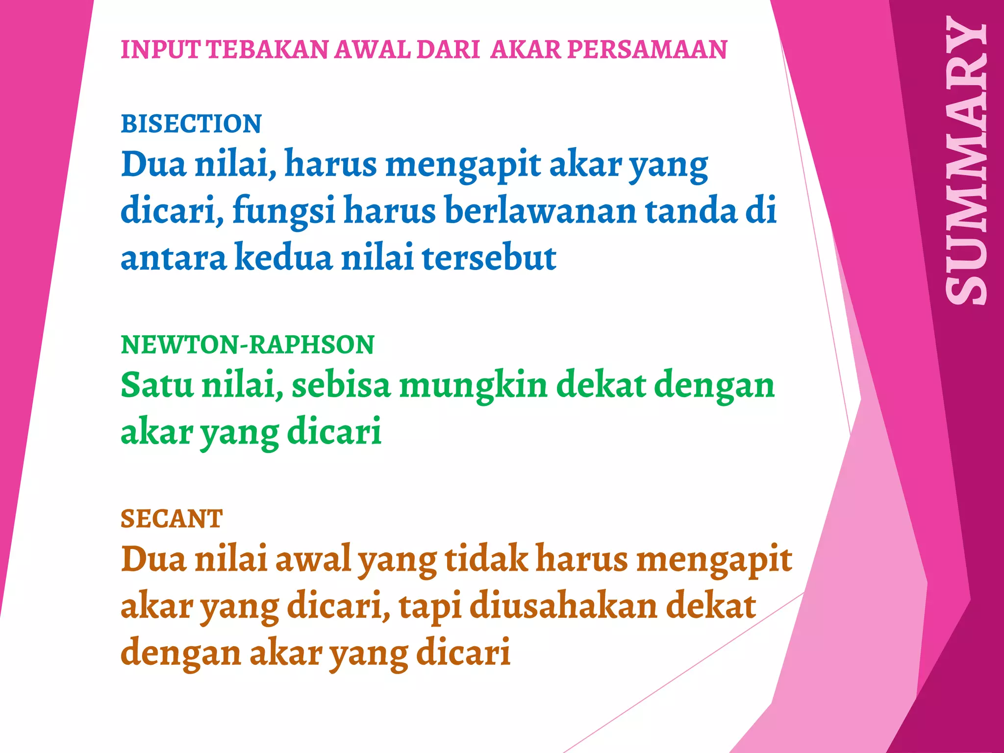 SUMMARY
INPUT TEBAKAN AWAL DARI AKAR PERSAMAAN
BISECTION
Dua nilai, harus mengapit akar yang
dicari, fungsi harus berlawanan tanda di
antara kedua nilai tersebut
NEWTON-RAPHSON
Satu nilai, sebisa mungkin dekat dengan
akar yang dicari
SECANT
Dua nilai awal yang tidak harus mengapit
akar yang dicari, tapi diusahakan dekat
dengan akar yang dicari
 