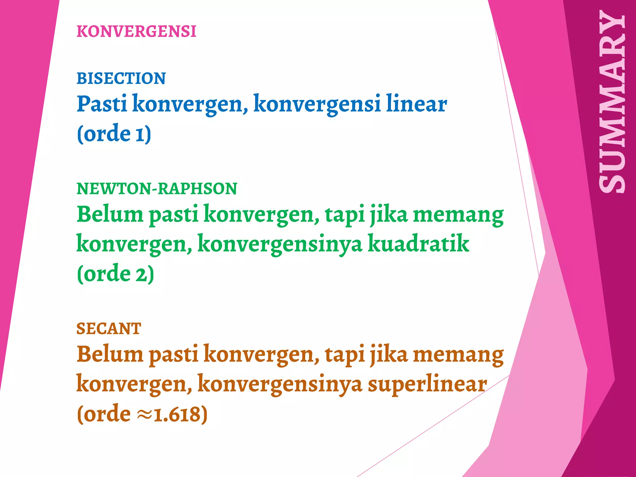 SUMMARY
KONVERGENSI
BISECTION
Pasti konvergen, konvergensi linear
(orde 1)
NEWTON-RAPHSON
Belum pasti konvergen, tapi jika memang
konvergen, konvergensinya kuadratik
(orde 2)
SECANT
Belum pasti konvergen, tapi jika memang
konvergen, konvergensinya superlinear
(orde ≈1.618)
 