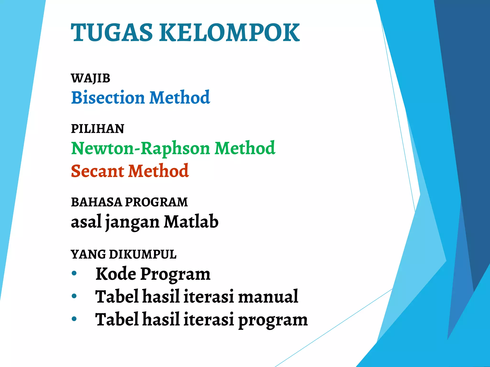 TUGAS KELOMPOK
WAJIB
Bisection Method
PILIHAN
Newton-Raphson Method
Secant Method
BAHASA PROGRAM
asal jangan Matlab
YANG DIKUMPUL
• Kode Program
• Tabel hasil iterasi manual
• Tabel hasil iterasi program
 