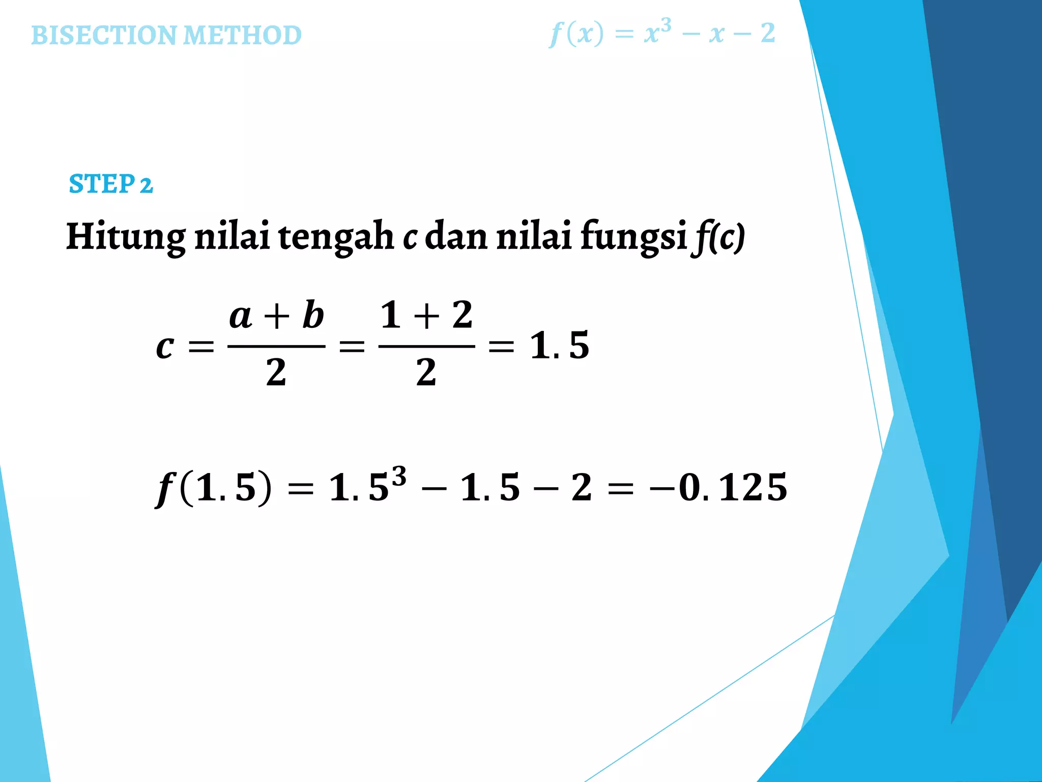 BISECTION METHOD
Hitung nilai tengah c dan nilai fungsi f(c)
𝒇 𝒙 = 𝒙 𝟑
− 𝒙 − 𝟐
STEP 2
𝒄 =
𝒂 + 𝒃
𝟐
=
𝟏 + 𝟐
𝟐
= 𝟏. 𝟓
𝒇 𝟏. 𝟓 = 𝟏. 𝟓 𝟑 − 𝟏. 𝟓 − 𝟐 = −𝟎. 𝟏𝟐𝟓
 