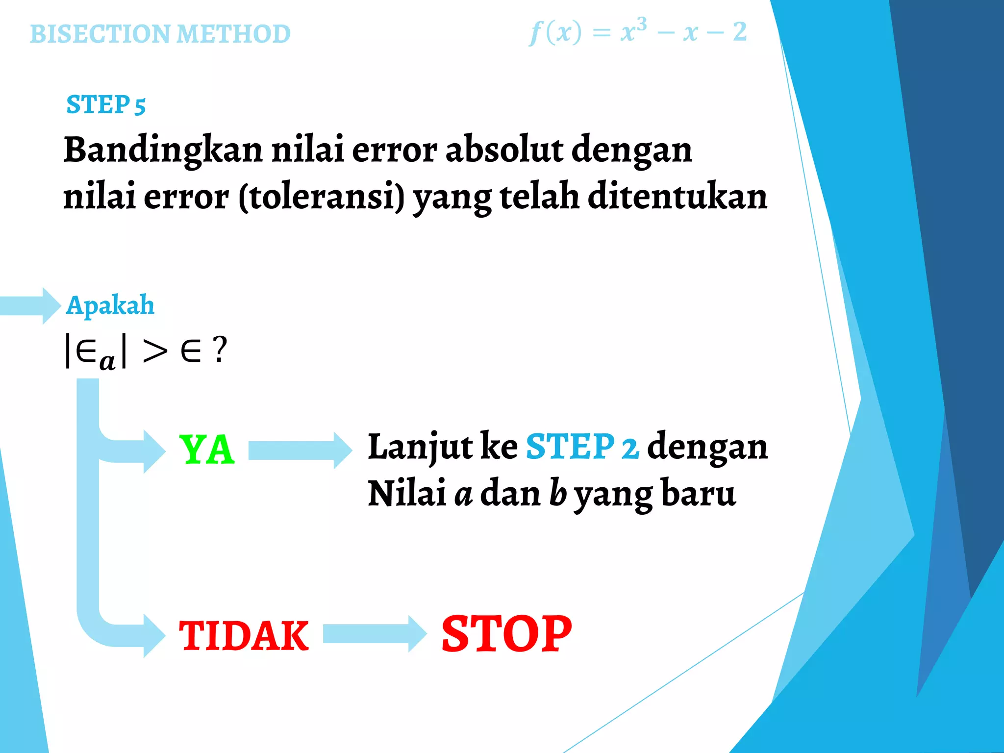 BISECTION METHOD
Bandingkan nilai error absolut dengan
nilai error (toleransi) yang telah ditentukan
𝒇 𝒙 = 𝒙 𝟑
− 𝒙 − 𝟐
STEP 5
∈ 𝒂 > ∈ ?
Apakah
YA Lanjut ke STEP 2 dengan
Nilai a dan b yang baru
TIDAK STOP
 