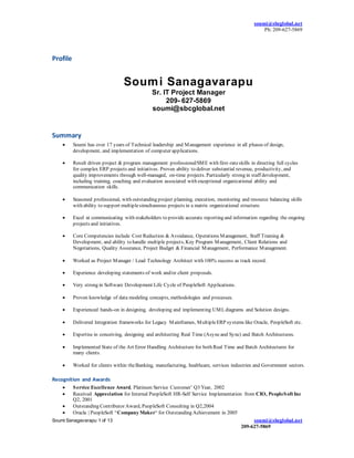 soumi@sbcglobal.net
Ph: 209-627-5869
Soumi Sanagavarapu 1 of 13 soumi@sbcglobal.net
209-627-5869
Profile
Summary
 Soumi has over 17 years of Technical leadership and Management experience in all phases of design,
development, and implementation of computer applications.
 Result driven project & program management professional/SME with first-rateskills in directing full cycles
for complex ERP projects and initiatives. Proven ability to deliver substantial revenue, productivity, and
quality improvements through well-managed, on-time projects. Particularly strong in staff development,
including training, coaching and evaluation associated with exceptional organizational ability and
communication skills.
 Seasoned professional, with outstanding project planning, execution, monitoring and resource balancing skills
with ability to support multiplesimultaneous projects in a matrix organizational structure.
 Excel at communicating with stakeholders to provide accurate reporting and information regarding the ongoing
projects and initiatives.
 Core Competencies include Cost Reduction & Avoidance, Operations Management, Staff Training &
Development, and ability to handle multiple projects, Key Program Management, Client Relations and
Negotiations, Quality Assurance, Project Budget & Financial Management, Performance Management.
 Worked as Project Manager / Lead Technology Architect with 100% success as track record.
 Experience developing statements of work and/or client proposals.
 Very strong in Software Development Life Cycle of PeopleSoft Applications.
 Proven knowledge of data modeling concepts, methodologies and processes.
 Experienced hands-on in designing, developing and implementing UMLdiagrams and Solution designs.
 Delivered Integration frameworks for Legacy Mainframes, MultipleERP systems like Oracle, PeopleSoft etc.
 Expertise in conceiving, designing and architecting Real Time (Asyncand Sync) and Batch Architectures.
 Implemented State of the Art Error Handling Architecture for both Real Time and Batch Architectures for
many clients.
 Worked for clients within theBanking, manufacturing, healthcare, services industries and Government sectors.
Recognition and Awards
 Service Excellence Award, Platinum Service Customer’ Q3 Year, 2002
 Received Appreciation for Internal PeopleSoft HR-Self Service Implementation from CIO, PeopleSoft Inc
Q2, 2001
 Outstanding Contributor Award, PeopleSoft Consulting in Q2,2004
 Oracle | PeopleSoft “Company Maker“ for Outstanding Achievement in 2005
Soumi Sanagavarapu
Sr. IT Project Manager
209- 627-5869
soumi@sbcglobal.net
 