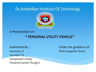 Dr.Ambedkar Institute Of Technology
A Presentation on:
“ PERSONAL UTILITY VEHICLE”
Submitted By : Under the guidance of:
Aravinda G S DR.B.Gangadhar Shetty
Gurudutt T S
Guruprasad S Simpy
Prasanna Ganesh Thunga C
 