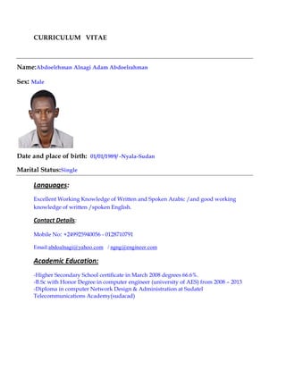CURRICULUM VITAE
Name:Abdoelrhman Alnagi Adam Abdoelrahman
Sex: Male
Date and place of birth: 01/01/1989/ -Nyala-Sudan
Marital Status:Single
Languages:
Excellent Working Knowledge of Written and Spoken Arabic /and good working
knowledge of written /spoken English.
Contact Details:
Mobile No: +249925940056 - 0128710791
Email:abdoalnagi@yahoo.com / ngng@engineer.com
Academic Education:
-Higher Secondary School certificate in March 2008 degrees 66.6%.
-B.Sc with Honor Degree in computer engineer (university of AES) from 2008 – 2013
-Diploma in computer Network Design & Administration at Sudatel
Telecommunications Academy(sudacad)
 