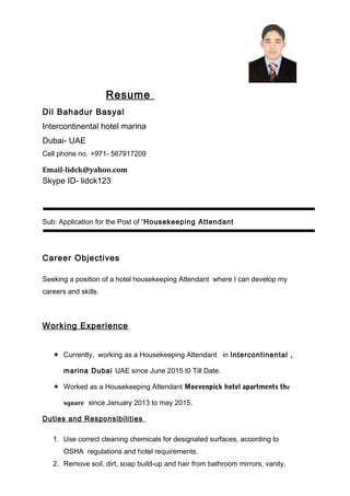 Resume
Dil Bahadur Basyal
Intercontinental hotel marina
Dubai- UAE
Cell phone no. +971- 567917209
Email-lidck@yahoo.com
Skype ID- lidck123
Sub: Application for the Post of “Housekeeping Attendant
Career Objectives
Seeking a position of a hotel housekeeping Attendant where I can develop my
careers and skills.
Working Experience
 Currently, working as a Housekeeping Attendant in Intercontinental ,
marina Dubai UAE since June 2015 t0 Till Date.
 Worked as a Housekeeping Attendant Moevenpick hotel apartments the
square since January 2013 to may 2015.
Duties and Responsibilities
1. Use correct cleaning chemicals for designated surfaces, according to
OSHA regulations and hotel requirements.
2. Remove soil, dirt, soap build-up and hair from bathroom mirrors, vanity,
 
