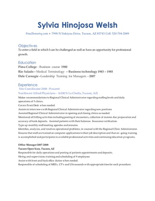 Sylvia Hinojosa Welsh
Free2bme@q.com  7998 N Siskiyou Drive, Tucson, AZ 85743 Cell: 520-704-2889
Objectives
To enter a field in which I can be challenged as well as have an opportunity for professional
growth.
Education
Pima College - Business course 1980
Rio Salado – Medical Terminology – Business technology 1983 – 1985
Dale Carnegie –Leadership Training for Managers - 2007
Experience
Site Coordinator 2008 - Present)
Northwest Allied Physicians - (6200 N La Cholla,Tucson, AZ)
Makes recommendations to Regional Clinical Administrator regardingstaffinglevels and daily
operations of 5 clinics.
Covers Front Desk when needed.
Assists in interviews with Regional Clinical Administrator regardingnew positions
Assisted Regional Clinical Administrator in opening and closing clinics as needed.
Monitored all billing activities includingpostingof encounters, collection of monies due preparation and
accuracy of bank deposits. Assisted patients with their balances. Insuranceverification.
Type up monthly staffmeeting agendas and minutes.
Identifies, analyzes, and resolves operational problems, in counsel with the Regional Clinic Administrator.
Ensures that staff aretrained on computer applications totheir job description and that on- going training
is accomplished and participates in availableprofessional activities and continuingeducation programs.
Office Manager2007-2008
Tucson Open Scan, Tucson, AZ
Responsible for daily operations and posting of patients appointments and deposits.
Hiring and supervision,trainingand scheduling of 9 employees
Assist with front and backoffice duties when needed.
Responsible of scheduling of MRI’s, CT’s and Ultrasounds with appropriatetimefor each procedure.
 