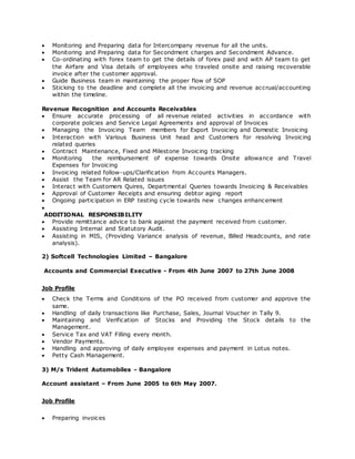  Monitoring and Preparing data for Intercompany revenue for all the units.
 Monitoring and Preparing data for Secondment charges and Secondment Advance.
 Co-ordinating with forex team to get the details of forex paid and with AP team to get
the Airfare and Visa details of employees who traveled onsite and raising recoverable
invoice after the customer approval.
 Guide Business team in maintaining the proper flow of SOP
 Sticking to the deadline and complete all the invoicing and revenue accrual/accounting
within the timeline.
Revenue Recognition and Accounts Receivables
 Ensure accurate processing of all revenue related activities in accordance with
corporate policies and Service Legal Agreements and approval of Invoices
 Managing the Invoicing Team members for Export Invoicing and Domestic Invoicing
 Interaction with Various Business Unit head and Customers for resolving Invoicing
related queries
 Contract Maintenance, Fixed and Milestone Invoicing tracking
 Monitoring the reimbursement of expense towards Onsite allowance and Travel
Expenses for Invoicing
 Invoicing related follow-ups/Clarification from Accounts Managers.
 Assist the Team for AR Related issues
 Interact with Customers Quires, Departmental Queries towards Invoicing & Receivables
 Approval of Customer Receipts and ensuring debtor aging report
 Ongoing participation in ERP testing cycle towards new changes enhancement

ADDITIONAL RESPONSIBILITY
 Provide remittance advice to bank against the payment received from customer.
 Assisting Internal and Statutory Audit.
 Assisting in MIS, (Providing Variance analysis of revenue, Billed Headcounts, and rate
analysis).
2) Softcell Technologies Limited – Bangalore
Accounts and Commercial Executive - From 4th June 2007 to 27th June 2008
Job Profile
 Check the Terms and Conditions of the PO received from customer and approve the
same.
 Handling of daily transactions like Purchase, Sales, Journal Voucher in Tally 9.
 Maintaining and Verification of Stocks and Providing the Stock details to the
Management.
 Service Tax and VAT Filling every month.
 Vendor Payments.
 Handling and approving of daily employee expenses and payment in Lotus notes.
 Petty Cash Management.
3) M/s Trident Automobiles - Bangalore
Account assistant – From June 2005 to 6th May 2007.
Job Profile
 Preparing invoices
 