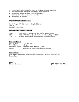  Preparing cheques for supplier after verifying outstanding payments
 Preparing Debtors statement providing it to branch office
 Maintaining sales & Purchase register in Tally 6.3
 Cash voucher entry & maintaining register
 Maintaining Petty Cash
COMPUTER/ERP KNOWLEDGE:
Oracle People Soft-ERP Package (8.9, 9, 9.2Verion)
Tally 9
Microsoft Excel, Word
EDUCATIONAL QUALIFICATION:
1999 - S.S.LC from ST. Don Bosco High School, Nagpur (50%)
2001 - H.S.S.C FROM Anna Saheb Gundewar College, Nagpur (52%)
2005 - Bachelor of Commerce from Bangalore University (50%)
Personal Details:
Date of Birth : 3rd Nov 1983
Marital Status : Single.
Languages known : English, Hindi, Kannada, Tamil
Hobbies : Sketching, Cricket, Badminton and Music.
Declaration:
I hereby declare that the information furnished above is true to the best of my
knowledge.
Date :
Place : Bangalore (T U VINOD KUMAR)
 