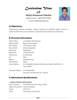 Page 1
Curriculum Vitae
Of
Mallick Mohammad Obidullah
Quick Contact: +8801722771868
E-mail: obd.khl@gmail.com
A. Objectives:
Implementing academic knowledge, working experience & individual intellect interest to
explore myself for that every institution or organization which builds me a professional.
B. Personal Information:
Father’s Name : Late Mallick Abdul Waheed
Mother’s Name : Begum Shamsunnahar
Date of Birth : 18th
February, 1988
Place of birth : Khulna, Bangladesh.
Nationality : Bangladeshi
National ID : 4795130514464
Blood Group : B+ (B Positive)
Sex : Male
Religion : Islam (by Sunni)
Marital Status : Single
Present Address : B-2/4 Rajalakh Firm Road, Bank Colony, Pathan Villa Flat No. 10,
Savar, Dhaka.
Permanent Address : C/O Shahidul Bari
Roy para Cross Road, H/O No. 3, Khulna
C. Educational Qualifications:
1. Master of Business Studies (M.B.S)
Name of Institute : New Model University College, Dhaka.
Major Concentration : Finance & Banking
Session : 2010-2011
Status : Second class, Securing 55%
 