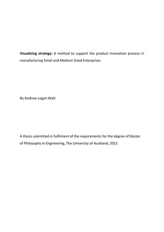 Visualising strategy: A method to support the product innovation process in
manufacturing Small and Medium Sized Enterprises
By Andrew Logan Wait
A thesis submitted in fulfilment of the requirements for the degree of Doctor
of Philosophy in Engineering, The University of Auckland, 2011
 