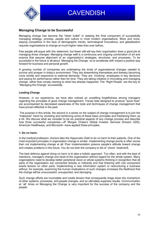 10
CAVENDISH
Managing Change to be Successful
Managing change has become the "silver bullet" in seeking the final component of successfully
managing strategy, process, people and culture in most modern organisations. More and more,
staying competitive in the face of demographic trends, technological innovations, and globalisation
requires organisations to change at much higher rates than ever before.
Few people will argue with this statement, but fewer still will say their organisation does a good job at
managing those changes. Managing change well is a continuous and ongoing combination of art and
science that assures alignment of an organisation’s strategies, structures, and processes. To be
successful in the future is all about `Managing the Change` so to accelerate with impact a positive way
forward for business and personal growth.
A growing number of companies are undertaking the kinds of organisational changes needed to
survive and prosper in today’s environment. They are streamlining themselves and thereby becoming
more nimble and responsive to external demands. They are `involving` employees in key decisions
and paying for performance rather than for time. They are taking initiative in innovating and managing
change, rather than simply reacting to what has already happened. The `Right People` are the key to
`Managing the Change` successfully.
Leading Change
However, in our experience, we have also noticed an unsettling forgetfulness among managers
regarding the principles of good change management. Trendy fads designed to produce “quick fixes”
are accompanied by decreased awareness of the tools and techniques of change management that
have proven effective in the past.
The purpose in this article, the second in a series on the subject of change management is to join the
“makeover” trend by revisiting and reinforcing some of these basic principles and freshening them up
a bit. We discuss what we consider to be six practical aspects of any change process and describe
how three successful companies—JP Morgan Chase’s Global Investor Services Division (GIS),
American Healthways, and Microsoft—have applied these principles.
1. Do no harm.
In the medical profession, doctors take the Hippocratic Oath to do no harm to their patients. One of the
most important principles in organisation change is similar. Implementing change poorly is often worse
than not implementing change at all. Poor implementation poisons people’s attitude toward change
and creates problems in the future. You do not wish the company to die of `shock` treatment.
The best defence against doing no harm is to take a holistic approach. Too often, and with the best of
intentions, managers change one facet of the organisation without regard for the whole system. Many
organisations need to develop better peripheral vision or whole systems thinking in recognition that all
parts of the organisation are connected directly or indirectly and that tinkering with one component
exerts tension on other parts. Implementing a new information system or restructuring a business
without, for example, examining the human implications of such changes increases the likelihood that
the change will be unsuccessful, unsupported, and damaging.
Such change efforts are incomplete and create tension that consequently drags down the momentum
of other systems, processes, and people changes, and so ultimately suppress results. Communication
at `all` times on Managing the Change is very important for the success of the company and the
people.
 