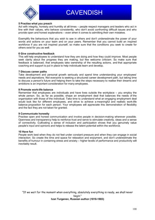 100
CAVENDISH
5 Practise what you preach
Act with integrity, honesty and humility at all times – people respect managers and leaders who act in
line with their values, who behave consistently, who don't avoid confronting difficult issues and who
provide open and honest explanations – even when it comes to admitting their own mistakes.
Exemplify the behaviours that you wish to see in others and don't underestimate the power of your
words and actions on your team and on your peers. Remember that you cannot build an inspired
workforce if you are not inspired yourself, so make sure that the conditions you seek to create for
others exist for you as well.
6 Give constructive feedback
This will help employees to understand how they are doing and how they could improve. Most people
seek clarity about the progress they are making, but few welcome criticism. So make sure that
feedback is balanced, that employees take ownership of the resulting actions, and that appropriate
coaching and support is put in place to help individuals learn and develop.
7 Discuss career paths
Take development and personal growth seriously and spend time understanding your employees'
needs and aspirations. Not everyone is seeking a structured career development path, but taking time
to discuss a person's future and helping them to take the steps necessary to realise their dreams and
ambitions is an important consideration for many employees.
8 Promote work-life balance
Remember that employees are individuals and have lives outside the workplace – you employ the
whole person. So, as far as possible, shape an employment deal that balances the needs of the
organisation with those of the individual. Take time to understand what an engaging employment deal
would look like for different employees, and strive to achieve a meaningful and realistic work-life
balance proposition for each person. Your employees will appreciate this demonstration of flexibility
and the fact they are not taken for granted.
9 Communicate honestly
Practise open and honest communication and involve people in decision-making wherever possible.
Openness and transparency help to reinforce trust and serve to stimulate creativity, ideas and a sense
of connectivity. Cultivating a sense of inclusion and participation shows that you genuinely value
people's input and opinions and helps to release the latent potential within the workforce.
10 Have fun
People work best when they do not feel under constant pressure and when they can engage in social
interaction. So create the time and space for relaxation and enjoyment, and don't underestimate the
benefits of humour in containing stress and anxiety – higher levels of performance and productivity will
inevitably result.
"If we wait for the moment when everything, absolutely everything is ready, we shall never
begin."
Ivan Turgenev, Russian author (1818-1883)
 