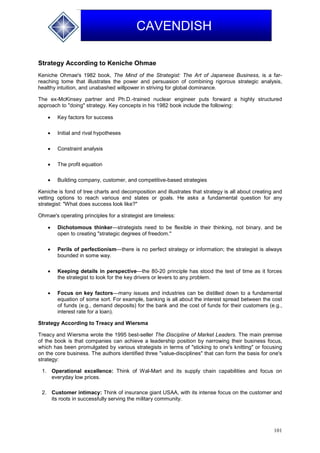 101
CAVENDISH
Strategy According to Keniche Ohmae
Keniche Ohmae's 1982 book, The Mind of the Strategist: The Art of Japanese Business, is a far-
reaching tome that illustrates the power and persuasion of combining rigorous strategic analysis,
healthy intuition, and unabashed willpower in striving for global dominance.
The ex-McKinsey partner and Ph.D.-trained nuclear engineer puts forward a highly structured
approach to "doing" strategy. Key concepts in his 1982 book include the following:
 Key factors for success
 Initial and rival hypotheses
 Constraint analysis
 The profit equation
 Building company, customer, and competitive-based strategies
Keniche is fond of tree charts and decomposition and illustrates that strategy is all about creating and
vetting options to reach various end states or goals. He asks a fundamental question for any
strategist: "What does success look like?"
Ohmae's operating principles for a strategist are timeless:
 Dichotomous thinker—strategists need to be flexible in their thinking, not binary, and be
open to creating "strategic degrees of freedom."
 Perils of perfectionism—there is no perfect strategy or information; the strategist is always
bounded in some way.
 Keeping details in perspective—the 80-20 principle has stood the test of time as it forces
the strategist to look for the key drivers or levers to any problem.
 Focus on key factors—many issues and industries can be distilled down to a fundamental
equation of some sort. For example, banking is all about the interest spread between the cost
of funds (e.g., demand deposits) for the bank and the cost of funds for their customers (e.g.,
interest rate for a loan).
Strategy According to Treacy and Wiersma
Treacy and Wiersma wrote the 1995 best-seller The Discipline of Market Leaders. The main premise
of the book is that companies can achieve a leadership position by narrowing their business focus,
which has been promulgated by various strategists in terms of "sticking to one's knitting" or focusing
on the core business. The authors identified three "value-disciplines" that can form the basis for one's
strategy:
1. Operational excellence: Think of Wal-Mart and its supply chain capabilities and focus on
everyday low prices.
2. Customer intimacy: Think of insurance giant USAA, with its intense focus on the customer and
its roots in successfully serving the military community.
 