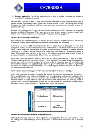 102
CAVENDISH
3. Product leadership: Think of the Medtronic and its drive to develop innovative and life-saving
medical technologies and devices.
Although each company is likely to have some competencies in each of the value-disciplines, one is
usually primary, because each has a different set of requirements. In today's world of shorter product
lifecycles and better operational analytics, more and more companies are primarily focused on
customer intimacy.
Witness the inexorable rise of customer relationship management (CRM) software and strategies
across a multitude of industries. There also seems to be a greater focus on customer loyalty and
lifetime value metrics, which are key measures for the customer-intimacy approach.
Strategy According to Michael Porter
Michael Porter, the noted strategist out of Harvard Business School, is world renowned for his work on
competitive strategy, which is focused on competitive differentiation and positioning.
In Porter's well-known 1996 Harvard Business Review article "What is Strategy," he wrote that
competitive strategy "means deliberately choosing a different set of activities to deliver a unique mix of
value." Porter added that "the essence of strategy is in the activities—choosing to perform activities
differently or to perform different activities than rivals." According to Porter, competitive strategy is
about differentiating your company in the eyes of the customer and about adding value through a
unique configuration of activities that is different from your competitors'.
Porter also has some insightful thoughts as to why so many companies fail to have a strategy.
"Although external changes can be the problem," Porter points out, "the greater threat to strategy often
comes from within. A sound strategy is undermined by a misguided view of competition, by
organizational failures, and, especially by the desire to grow." Porter ends his article by highlighting
the power and necessity of making trade-offs. The strategic agenda demands discipline and decisions,
not compromise and confusion.
Porter also developed a strategy model around generic competitive strategies (see figure 1).
In his 1980 best-seller Competitive Strategy: Techniques for Analyzing Industries and Competitors,
Porter simplified a previous model and distilled it down to the three best strategies: (1) cost leadership,
(2) differentiation, and (3) market segmentation (or niche/focus). The niche or focus strategy is
relatively narrow in scope, whereas both cost leadership and differentiation are relatively broad in
market scope. Like most parsimonious models, you can add nuance and depth to the model by tiering
each area in terms of high, medium, or low or by using some other scheme.
Strategy According to the Army (A Strategy Function)
Although developing a strategy is not an algorithmic exercise per se, there are certain anchor points
for crafting some sort of strategic function or equation. A function that the military uses is depicted
below:
 