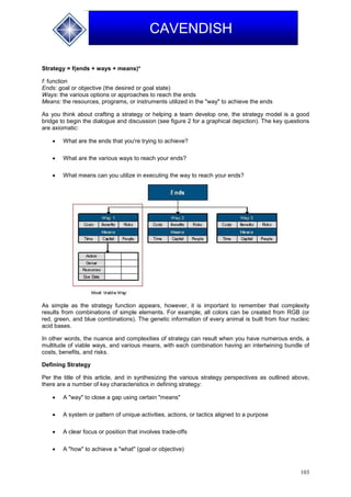 103
CAVENDISH
Strategy = f(ends + ways + means)*
f: function
Ends: goal or objective (the desired or goal state)
Ways: the various options or approaches to reach the ends
Means: the resources, programs, or instruments utilized in the "way" to achieve the ends
As you think about crafting a strategy or helping a team develop one, the strategy model is a good
bridge to begin the dialogue and discussion (see figure 2 for a graphical depiction). The key questions
are axiomatic:
 What are the ends that you're trying to achieve?
 What are the various ways to reach your ends?
 What means can you utilize in executing the way to reach your ends?
As simple as the strategy function appears, however, it is important to remember that complexity
results from combinations of simple elements. For example, all colors can be created from RGB (or
red, green, and blue combinations). The genetic information of every animal is built from four nucleic
acid bases.
In other words, the nuance and complexities of strategy can result when you have numerous ends, a
multitude of viable ways, and various means, with each combination having an intertwining bundle of
costs, benefits, and risks.
Defining Strategy
Per the title of this article, and in synthesizing the various strategy perspectives as outlined above,
there are a number of key characteristics in defining strategy:
 A "way" to close a gap using certain "means"
 A system or pattern of unique activities, actions, or tactics aligned to a purpose
 A clear focus or position that involves trade-offs
 A "how" to achieve a "what" (goal or objective)
 