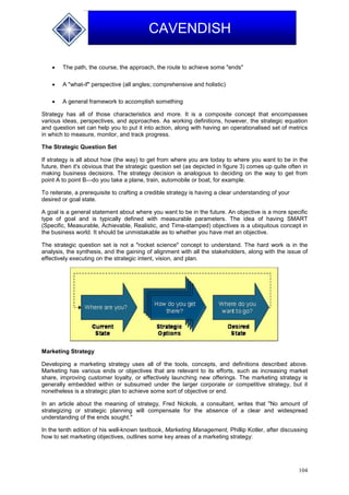 104
CAVENDISH
 The path, the course, the approach, the route to achieve some "ends"
 A "what-if" perspective (all angles; comprehensive and holistic)
 A general framework to accomplish something
Strategy has all of those characteristics and more. It is a composite concept that encompasses
various ideas, perspectives, and approaches. As working definitions, however, the strategic equation
and question set can help you to put it into action, along with having an operationalised set of metrics
in which to measure, monitor, and track progress.
The Strategic Question Set
If strategy is all about how (the way) to get from where you are today to where you want to be in the
future, then it's obvious that the strategic question set (as depicted in figure 3) comes up quite often in
making business decisions. The strategy decision is analogous to deciding on the way to get from
point A to point B—do you take a plane, train, automobile or boat, for example.
To reiterate, a prerequisite to crafting a credible strategy is having a clear understanding of your
desired or goal state.
A goal is a general statement about where you want to be in the future. An objective is a more specific
type of goal and is typically defined with measurable parameters. The idea of having SMART
(Specific, Measurable, Achievable, Realistic, and Time-stamped) objectives is a ubiquitous concept in
the business world. It should be unmistakable as to whether you have met an objective.
The strategic question set is not a "rocket science" concept to understand. The hard work is in the
analysis, the synthesis, and the gaining of alignment with all the stakeholders, along with the issue of
effectively executing on the strategic intent, vision, and plan.
Marketing Strategy
Developing a marketing strategy uses all of the tools, concepts, and definitions described above.
Marketing has various ends or objectives that are relevant to its efforts, such as increasing market
share, improving customer loyalty, or effectively launching new offerings. The marketing strategy is
generally embedded within or subsumed under the larger corporate or competitive strategy, but it
nonetheless is a strategic plan to achieve some sort of objective or end.
In an article about the meaning of strategy, Fred Nickols, a consultant, writes that "No amount of
strategizing or strategic planning will compensate for the absence of a clear and widespread
understanding of the ends sought."
In the tenth edition of his well-known textbook, Marketing Management, Phillip Kotler, after discussing
how to set marketing objectives, outlines some key areas of a marketing strategy:
 