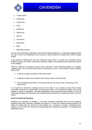 105
CAVENDISH
 Target market
 Positioning
 Product line
 Price
 Distribution
 Sales force
 Service
 Promotions
 Advertising
 R&D
 Marketing research
The key areas that Kotler delineates fit well with the following definition: A marketing strategy outlines
the way in which the marketing mix (the means) is used to attract and satisfy (the ends) the target
market.
In the process of defining the ends and vetting the ways, there is a whole set of activities around
outlining a mission and vision, conducting a situation analysis, and creating tactics (actions) to execute
on the strategy.
There is a plethora of material to read on how to develop a solid marketing strategy or a strategic
marketing plan, but the fundamental bedrock will always go back to the essence of good strategy,
which is this:
1. A clear and cogent articulation of the ends sought
2. A rigorous analysis and synthesis of the various ways to reach the ends
3. And a thoughtful presentation of the means that you can bring to bear in executing on the
chosen way
It is important to note that a strategy should not be static; it is a dynamic process that involves
continually scanning the environment and becoming fluent in the situational triggers that would
suggest a change or adaptation. Thinking strategically is often like playing mental chess in terms of
continually evaluating the landscape and making beneficial trade-offs or creative sacrifices to win the
"game."
Some Foundational Questions
Whatever your definition of strategy is, the best companies continually ask the hard questions
regarding their goals, objectives, strategies and actions. It is often the simple sounding questions as
written out below that are among the most difficult for a company to answer. Successful firms,
however, do not "hide" from them and continually attempt to answer the questions in a thoughtful and
deliberate manner.
 