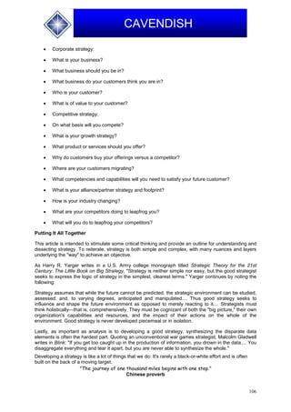 106
CAVENDISH
 Corporate strategy:
 What is your business?
 What business should you be in?
 What business do your customers think you are in?
 Who is your customer?
 What is of value to your customer?
 Competitive strategy:
 On what basis will you compete?
 What is your growth strategy?
 What product or services should you offer?
 Why do customers buy your offerings versus a competitor?
 Where are your customers migrating?
 What competencies and capabilities will you need to satisfy your future customer?
 What is your alliance/partner strategy and footprint?
 How is your industry changing?
 What are your competitors doing to leapfrog you?
 What will you do to leapfrog your competitors?
Putting It All Together
This article is intended to stimulate some critical thinking and provide an outline for understanding and
dissecting strategy. To reiterate, strategy is both simple and complex, with many nuances and layers
underlying the "way" to achieve an objective.
As Harry R. Yarger writes in a U.S. Army college monograph titled Strategic Theory for the 21st
Century: The Little Book on Big Strategy, "Strategy is neither simple nor easy, but the good strategist
seeks to express the logic of strategy in the simplest, clearest terms." Yarger continues by noting the
following:
Strategy assumes that while the future cannot be predicted, the strategic environment can be studied,
assessed, and, to varying degrees, anticipated and manipulated.... Thus good strategy seeks to
influence and shape the future environment as opposed to merely reacting to it.... Strategists must
think holistically—that is, comprehensively. They must be cognizant of both the "big picture," their own
organization's capabilities and resources, and the impact of their actions on the whole of the
environment. Good strategy is never developed piecemeal or in isolation.
Lastly, as important as analysis is to developing a good strategy, synthesizing the disparate data
elements is often the hardest part. Quoting an unconventional war games strategist, Malcolm Gladwell
writes in Blink: "If you get too caught up in the production of information, you drown in the data.... You
disaggregate everything and tear it apart, but you are never able to synthesize the whole."
Developing a strategy is like a lot of things that we do: It's rarely a black-or-white effort and is often
built on the back of a moving target.
"The journey of one thousand miles begins with one step."
Chinese proverb
 