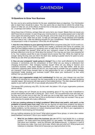 107
CAVENDISH
10 Questions to Grow Your Business
By now, you've set a working direction for the year, established clear-cut objectives. Your first-iteration
plan to reach them should be in place. This now seems like an ideal time to rethink the whole thing,
doesn't it? After all, one of the effects of internet time is that plans are subject to change just as soon
as - or perhaps even before - they are written.
Along these lines of thinking, perhaps there are some items you missed. Maybe there are issues you
didn't have time to consider, or even things your mind touched on, but quickly passed over to deal with
more urgent and pressing events. If you are off-cycle, and on the verge of a new period, you can use
this exercise ex ante, rather than ex post. To help you stimulate your neural pathways and hopefully
create an idea or two, I offer the following thoughts for your consideration. These "considerations" are
not sequenced in order of importance. I think they are all important.
1. How far in the distance is your planning horizon? Most companies today plan 12-24 months out,
calling anything beyond that "vision." Internet time implies a shortened time frame for activities, but
does that time-collapse extend to a shortened vision as well? How much have you thought about what
you will accomplish this decade? What will be your company's impact on the millennium? (OK -
perhaps millennium is too far out. What about the century?) You may say you have more pressing fish
to fry. Your investors would like to see increased returns sooner than that. While this might be true
enough, taking the long view can inform the short view, leading to greater returns for years to come.
What do you see when you take the long view?
2. How are your prospects' needs going to change? How is their world affected by the dramatic
increases in connectivity and the compression of time? What are you doing to understand their
changing environment - their changing business issues? What are you doing to improve your
customer's business under these slippery conditions? To take it one step further, what do your
customers' customers want? While you are at it, you might stop to consider how your suppliers' needs
are changing? Could those changes open up new opportunities for you, or darkly portend changes
downstream totally derailing your business model? What about your distributors? Is their world
shifting? Can you both benefit?
3. Who in your organization simply isn't contributing? As they say, your mileage may vary from
individual to individual but everyone has the responsibility to go some distance, to make something
valuable happen. Not everyone will make good on that implied promise. The often observed 80-20 rule
applies to your staff as well: 20% of your people will produce 80% of the value.
That leaves 80% producing only 20%. Do the math: the bottom 10% of your organization produces
almost nothing.
Who isn't making the cut? Should you be doing something about it? You may think it beneficent to
provide that bottom percent with a paying job - don't. It isn't. The non-performers know who they are,
but they won't cut the cord on their own. Do what you can to help them reach the bar, but if after a
while they don't make it, set them free to find an environment in which they can succeed. Free up your
own resources for people who make a difference.
4. Are you creating solutions to today's problems? What about next week's, next year's, or the
problems of several years from now? How are you figuring out what those problems are going to
be, way out there on the time horizon? Because the solution you sell today should certainly address
today's problems, but the solutions on today's drawing board better not. Who in your organization is
responsible for trend-tracking and forecasting?
Are you building scenarios for the future? What about prospect focus groups, or some other market-
based feedback mechanism? Who is your resident futurist?
4. What do you believe about the business you are in? For most people this is a strange
question - we rarely spend time thinking about our own beliefs. The collection of beliefs you
hold about your business - what the Germans call Weltanschauung - is decisive in most of
the choices you make. How much risk to take. What's risky and what isn't. What projects and
initiatives to undertake. What kind of resources you need and whom to hire.
 