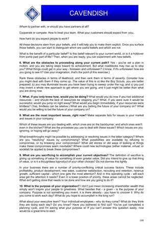 108
CAVENDISH
Whom to partner with, or should you have partners at all?
Cooperate or compete. How to treat your team. What your customers should expect from you.
How hard do you expect people to work?
All these decisions stem from your beliefs, and it will help you to make them explicit. Once you surface
those beliefs, you can start to distinguish which are useful beliefs and which are not.
What is the benefit of a particular belief? Is this belief relevant to your current world, or is it a holdover
from some past part of life? Then, when you are ready, you can experiment with new beliefs.
6. What are the obstacles to proceeding along your current path? Yes - you've set a plan in
motion, and you are taking steps toward its achievement. But what roadblocks may rise up to stop
you? What things could get in your way - foreseen and unforeseen? (I know, if it's unforeseen how are
you going to see it? Use your imagination, that's the point of this exercise.)
Rank these obstacles in terms of likelihood, and then rank them in terms of severity. Consider how
you might deal with them if they come up. The value of this is a) like the Boy Scouts, you are better
prepared; b) you may illuminate issues you have been trying to sweep under the rug; and c) you just
may invent a whole new approach to get where you are going, and it just might be better than what
you are doing now.
7. What, if you only knew how, would you be doing? What would you do now if you had additional
resources - and should the lack of resources be stopping you? What, if you were sure it would be
successful, would you jump on right away? What would you begin immediately, if your resources were
limitless? (Yes, limitless can be relative.) What are you betting the future of your company on? What
would you be willing to bet the future of your company on?
8. What are the most important issues, right now? Make separate lists for issues in your market
and issues in your company.
Which of these issues are you dealing with, which ones are on the backburner, and which ones aren't
even in the kitchen? What are the processes you use to deal with these issues? Which issues are you
ignoring, or hoping will go away?
What breakthroughs might be possible by addressing or resolving issues in the latter category? Where
are you "resolving" issues by compromising? What possibilities are available by refusing to
compromise, or by breaking your compromises? What old stories or old ways of looking at things
make these compromises seem inevitable? Where could new technologies (either material, virtual, or
societal) be applied to break these compromises?
9. What are you sacrificing to accomplish your current objectives? The definition of sacrifice is
giving up something of value for something of even greater value. Did you intend to give up that thing
of value, or is it a thoughtless byproduct of your other choices? Do not dismiss this lightly.
In your business there are a number of priority-conflicting critical success factors. These include
profitability, product development, new sales, customer satisfaction, recruiting and retention, revenue
growth, sufficient capital - which one gets the most attention? And in this operating cycle - will each
area get the attention it needs? Even in a lower position of priority, these areas cannot be neglected.
What isn't getting done that needs to be done and how are you going to do it?
10. What is the purpose of your organization? I don't just mean increasing shareholder wealth that
simply won't inspire your people to greatness. What besides that - a given - is the purpose of your
company. Purpose is not something you invent, it is there already - you have to uncover it. Why do
you come to work each day? What do you hope to accomplish in the long run?
What about your executive team? Your individual employees - why do they come? What do they think
they are doing each day? Do you know? Have you bothered to find out? You've just completed a
planning cycle, and I'm asking what your purpose is! If you can't answer this question easily, now
would be a great time to start.
 