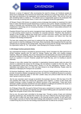 11
CAVENDISH
Moreover, a sense of “judgment” often accompanies the need for change, as if whatever people are
doing now is inadequate. One executive we worked with, referring to an upcoming change, said, “Let’s
tear apart and deconstruct the organisation and everything that went before. Then we can come up
with something better to replace it.” This attitude sent an inappropriate signal to the employees that
their current way of working was inferior. It cast a veil of negativity across the organisation.
JP Morgan Chase’s GIS division is a global currency brokerage that enables its investment firm client
base to make international buy/sell transactions at optimum price points. Despite competition from a
variety of domestic and international firms, GIS had maintained it's pre-eminence through ongoing
investments in technology and an increasing emphasis on the delivery of value-added products to its
institutional investors.
President Richard Fama and his senior management team decided that a “business as usual” attitude
in a fast growing market would be a foundation for corporate extinction. Therefore, they decided to
develop a new strategy, realising they would have to invest more time, energy, and resources into
implementing and aligning the strategy with their systems, processes, and culture than they had
invested in the strategy development.
The team also realised they would have to implement the new strategy in a way that would build on
past success to meet the challenges of the future. More importantly, they recognised that the way they
changed was as important as the change itself. They had to ensure that the change made people and
the organisation better off. The `right people` make Managing the Change successful.
2. All change involves personal choice.
Any organisational change is preceded by personal change. Senior managers too often spend time at
off-site meetings arguing over the need for change, forging new ideas, and creating strategic
initiatives. After such meetings, they issue memoranda to the organisation and assume that everyone
will see the brilliance of their decisions, drop what they are doing, and perform in new ways without so
much as a question or concern. However, people don’t work that way, and it is insulting to assume
otherwise.
Change is more often resisted than supported in organisations because people rarely are given the
chance to understand the reason for the change. No one bothers to explain to them the “why.” And
few organisations spend time thinking about “What’s in it for the organisation member?” That is,
individuals must believe that it is in their own best interest to do things differently. People make the
difference in Managing the Change to be successful.
At American Healthways, rated for the second year as Fortune’s fastest growing small business as a
provider of proactive disease management services, the shift from a traditional structure to a process-
based structure depended vitally on CEO Ben Leedle’s deep and profound belief that the old way
wasn’t going to work for the future.
But his own conviction wasn’t enough to transform the business’ structure. With the help of his HR
vice president Rita Sailer and internal OD consultant Chris Cigarran, a series of task forces was
created involving a variety of people from different functions in the organization. These task forces
witnessed Leedle's personal commitment and were allowed to challenge and address the issues at a
deeper level, thus engendering their own commitment to the change.
At JP Morgan Chase GIS, the goal for Richard Fama was a commitment to inspire his senior team to
get beyond their own business unit agendas and work toward fulfilling goals and aspirations that were
bigger than the goals of each of the units individually.
One by one, the senior team committed to the larger task. Through a series of team and individual
coaching experiences, they decided their mission was not only to influence the way things happen at
GIS, but also to affect the way things happen in the financial services industry. At the same time,
Fama began a process of informal skip level meetings with employees in which he could engage them
in determining why and how the new strategy would benefit them as well as the company.
 