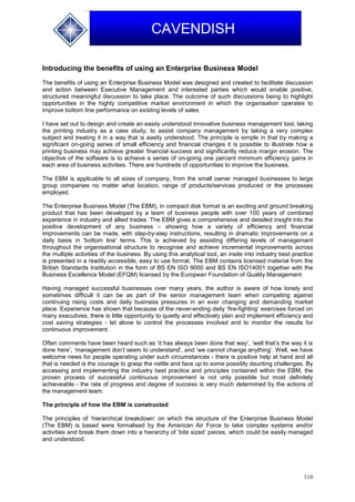 110
CAVENDISH
Introducing the benefits of using an Enterprise Business Model
The benefits of using an Enterprise Business Model was designed and created to facilitate discussion
and action between Executive Management and interested parties which would enable positive,
structured meaningful discussion to take place. The outcome of such discussions being to highlight
opportunities in the highly competitive market environment in which the organisation operates to
improve bottom line performance on existing levels of sales
I have set out to design and create an easily understood innovative business management tool, taking
the printing industry as a case study, to assist company management by taking a very complex
subject and treating it in a way that is easily understood. The principle is simple in that by making a
significant on-going series of small efficiency and financial changes it is possible to illustrate how a
printing business may achieve greater financial success and significantly reduce margin erosion. The
objective of the software is to achieve a series of on-going one percent minimum efficiency gains in
each area of business activities. There are hundreds of opportunities to improve the business.
The EBM is applicable to all sizes of company, from the small owner managed businesses to large
group companies no matter what location, range of products/services produced or the processes
employed.
The Enterprise Business Model (The EBM), in compact disk format is an exciting and ground breaking
product that has been developed by a team of business people with over 100 years of combined
experience in industry and allied trades. The EBM gives a comprehensive and detailed insight into the
positive development of any business – showing how a variety of efficiency and financial
improvements can be made, with step-by-step instructions, resulting in dramatic improvements on a
daily basis in 'bottom line' terms. This is achieved by assisting differing levels of management
throughout the organisational structure to recognise and achieve incremental improvements across
the multiple activities of the business. By using this analytical tool, an insite into industry best practice
is presented in a readily accessible, easy to use format. The EBM contains licensed material from the
British Standards Institution in the form of BS EN ISO 9000 and BS EN ISO14001 together with the
Business Excellence Model (EFQM) licensed by the European Foundation of Quality Management
Having managed successful businesses over many years, the author is aware of how lonely and
sometimes difficult it can be as part of the senior management team when competing against
continuing rising costs and daily business pressures in an ever changing and demanding market
place. Experience has shown that because of the never-ending daily ‘fire-fighting’ exercises forced on
many executives, there is little opportunity to quietly and effectively plan and implement efficiency and
cost saving strategies - let alone to control the processes involved and to monitor the results for
continuous improvement.
Often comments have been heard such as ‘it has always been done that way’, ‘well that’s the way it is
done here’, ‘management don’t seem to understand’, and ‘we cannot change anything’. Well, we have
welcome news for people operating under such circumstances - there is positive help at hand and all
that is needed is the courage to grasp the nettle and face up to some possibly daunting challenges. By
accessing and implementing the industry best practice and principles contained within the EBM, the
proven process of successful continuous improvement is not only possible but most definitely
achieveable - the rate of progress and degree of success is very much determined by the actions of
the management team.
The principle of how the EBM is constructed
The principles of ‘hierarchical breakdown’ on which the structure of the Enterprise Business Model
(The EBM) is based were formalised by the American Air Force to take complex systems and/or
activities and break them down into a hierarchy of ‘bite sized’ pieces, which could be easily managed
and understood.
 