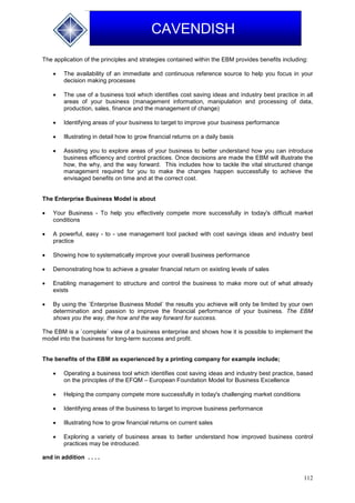 112
CAVENDISH
The application of the principles and strategies contained within the EBM provides benefits including:
 The availability of an immediate and continuous reference source to help you focus in your
decision making processes
 The use of a business tool which identifies cost saving ideas and industry best practice in all
areas of your business (management information, manipulation and processing of data,
production, sales, finance and the management of change)
 Identifying areas of your business to target to improve your business performance
 Illustrating in detail how to grow financial returns on a daily basis
 Assisting you to explore areas of your business to better understand how you can introduce
business efficiency and control practices. Once decisions are made the EBM will illustrate the
how, the why, and the way forward. This includes how to tackle the vital structured change
management required for you to make the changes happen successfully to achieve the
envisaged benefits on time and at the correct cost.
The Enterprise Business Model is about
 Your Business - To help you effectively compete more successfully in today's difficult market
conditions
 A powerful, easy - to - use management tool packed with cost savings ideas and industry best
practice
 Showing how to systematically improve your overall business performance
 Demonstrating how to achieve a greater financial return on existing levels of sales
 Enabling management to structure and control the business to make more out of what already
exists
 By using the `Enterprise Business Model` the results you achieve will only be limited by your own
determination and passion to improve the financial performance of your business. The EBM
shows you the way, the how and the way forward for success.
The EBM is a `complete` view of a business enterprise and shows how it is possible to implement the
model into the business for long-term success and profit.
The benefits of the EBM as experienced by a printing company for example include;
 Operating a business tool which identifies cost saving ideas and industry best practice, based
on the principles of the EFQM – European Foundation Model for Business Excellence
 Helping the company compete more successfully in today's challenging market conditions
 Identifying areas of the business to target to improve business performance
 Illustrating how to grow financial returns on current sales
 Exploring a variety of business areas to better understand how improved business control
practices may be introduced.
and in addition . . . .
 