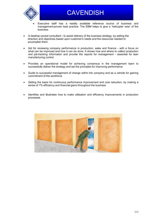 113
CAVENDISH
 Executive staff has a readily available reference source of business and
management-proven best practice. The EBM helps to give a ‘helicopter view’ of the
business.
 A desktop pocket consultant - to assist delivery of the business strategy, by setting the
direction and objectives based upon customer’s needs and the resources needed to
accomplish them.
 Aid for reviewing company performance in production, sales and finance - with a focus on
what can be improved and how it can be done. It shows how and where to collect production
and job-tracking information and provide the reports for management - essential for lean
manufacturing control
 Provides an operational model for achieving consensus in the management team to
successfully deliver the strategy and set the principles for improving performance
 Guide to successful management of change within the company and as a vehicle for gaining
commitment of the workforce
 Setting the basis for continuous performance improvement and cost reduction, by making a
series of 1% efficiency and financial gains throughout the business
 Identifies and illustrates how to make utilisation and efficiency improvements in production
processes
 